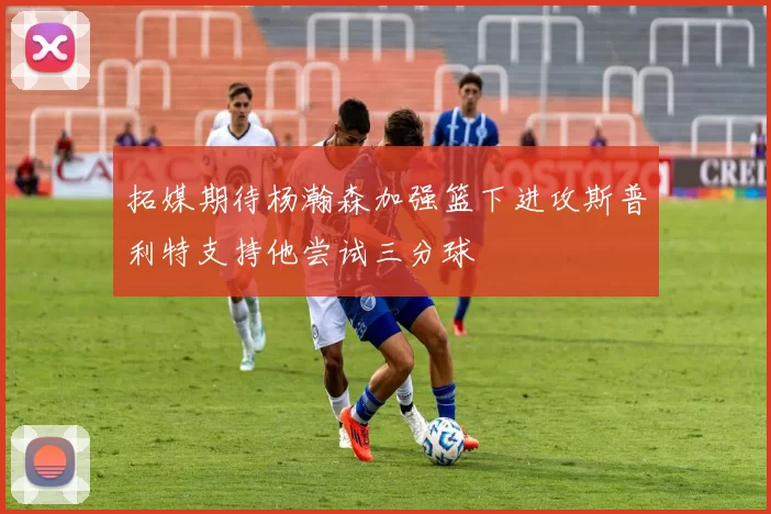 拓媒期待杨瀚森加强篮下进攻斯普利特支持他尝试三分球