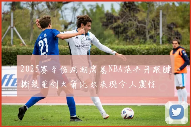 2025赛季伤病潮席卷NBA范乔丹跟腱撕裂重创火箭比尔表现令人震惊