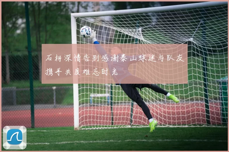 石柯深情告别感谢泰山球迷与队友携手共度难忘时光