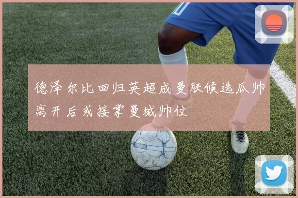 德泽尔比回归英超成曼联候选瓜帅离开后或接掌曼城帅位