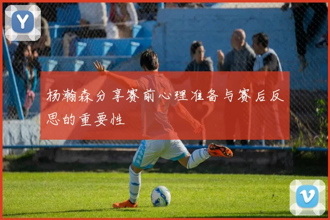 杨瀚森分享赛前心理准备与赛后反思的重要性