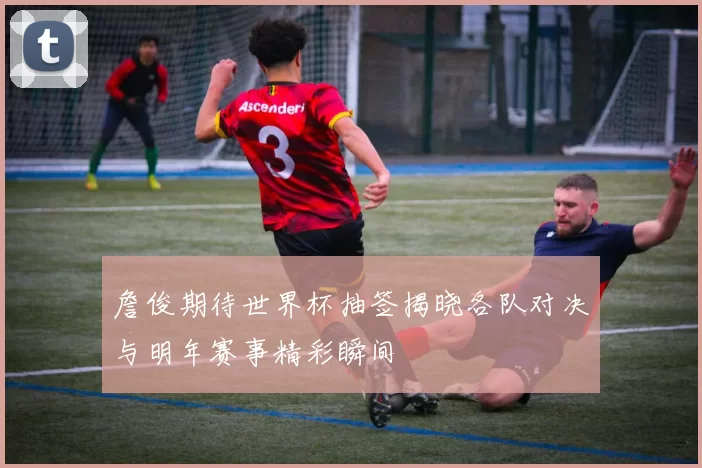 詹俊期待世界杯抽签揭晓各队对决与明年赛事精彩瞬间