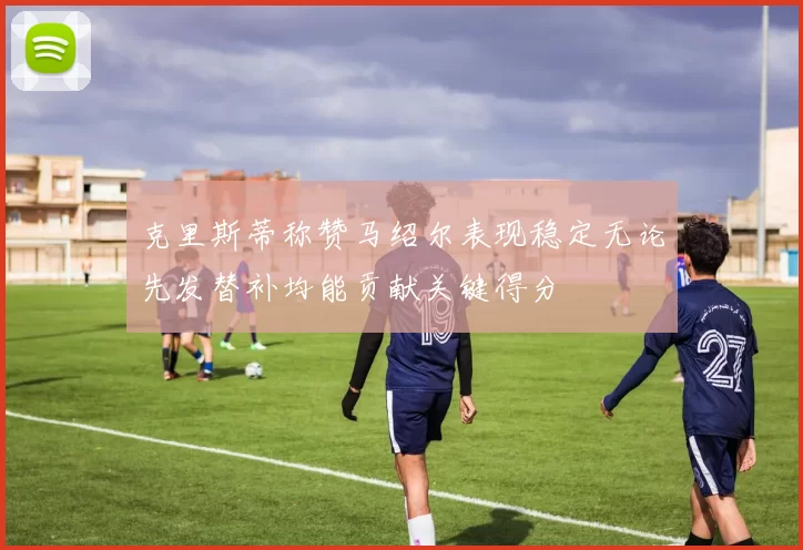 克里斯蒂称赞马绍尔表现稳定无论先发替补均能贡献关键得分