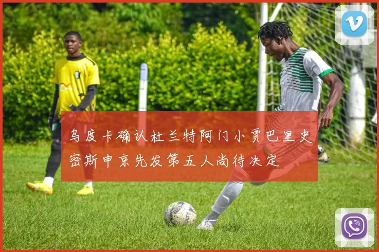 乌度卡确认杜兰特阿门小贾巴里史密斯申京先发第五人尚待决定