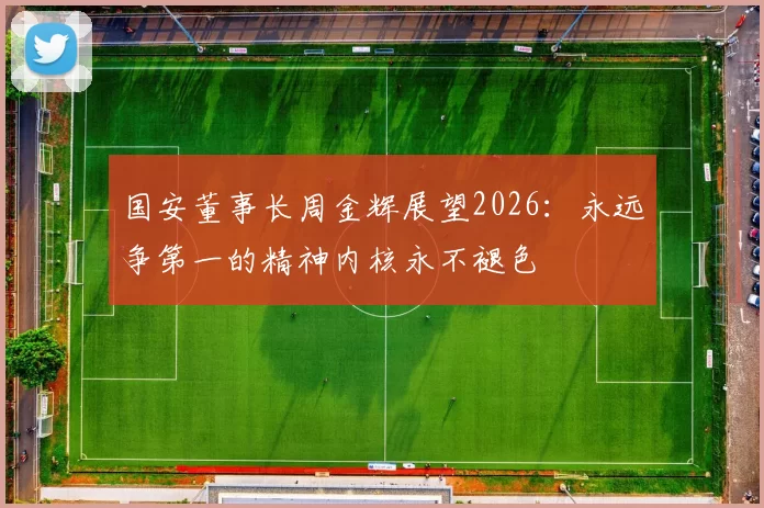 国安董事长周金辉展望2026：永远争第一的精神内核永不褪色
