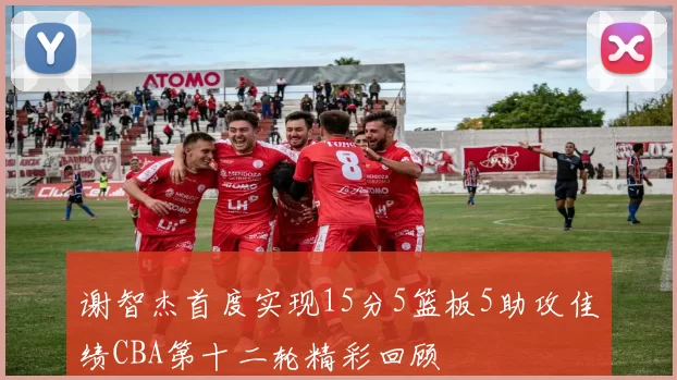 谢智杰首度实现15分5篮板5助攻佳绩CBA第十二轮精彩回顾