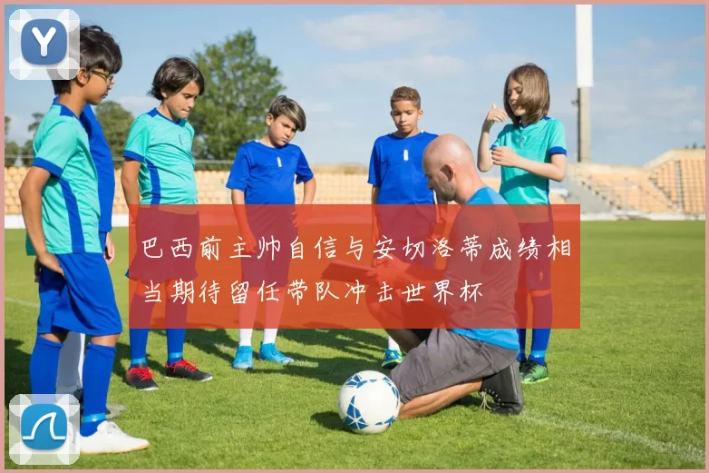 巴西前主帅自信与安切洛蒂成绩相当期待留任带队冲击世界杯