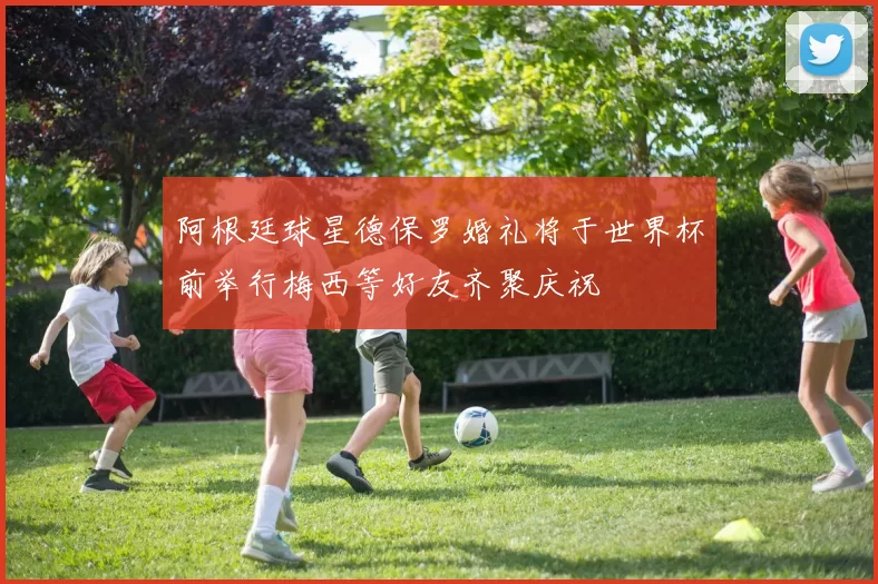 阿根廷球星德保罗婚礼将于世界杯前举行梅西等好友齐聚庆祝