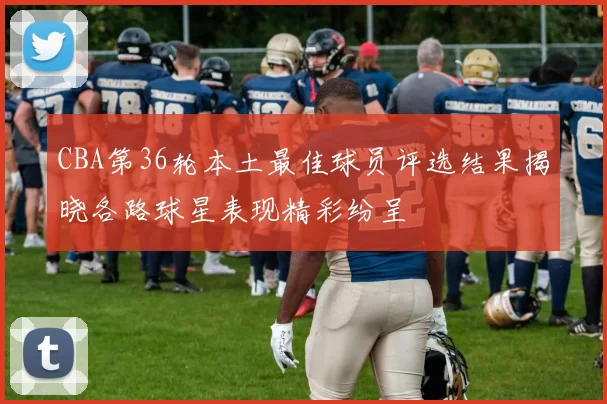 CBA第36轮本土最佳球员评选结果揭晓各路球星表现精彩纷呈