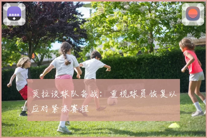 莫拉谈球队备战：重视球员恢复以应对紧凑赛程