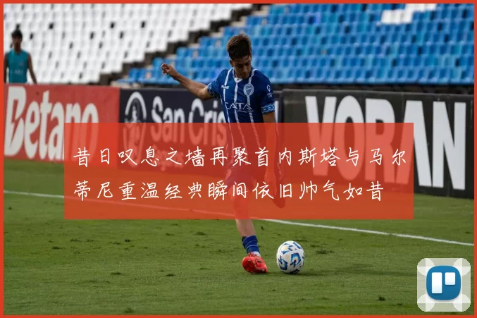 昔日叹息之墙再聚首内斯塔与马尔蒂尼重温经典瞬间依旧帅气如昔