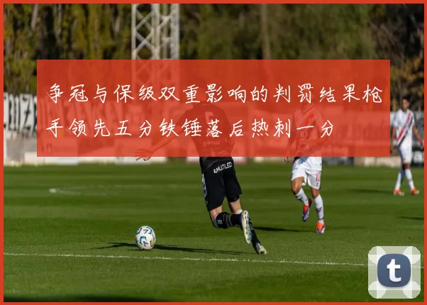 争冠与保级双重影响的判罚结果枪手领先五分铁锤落后热刺一分