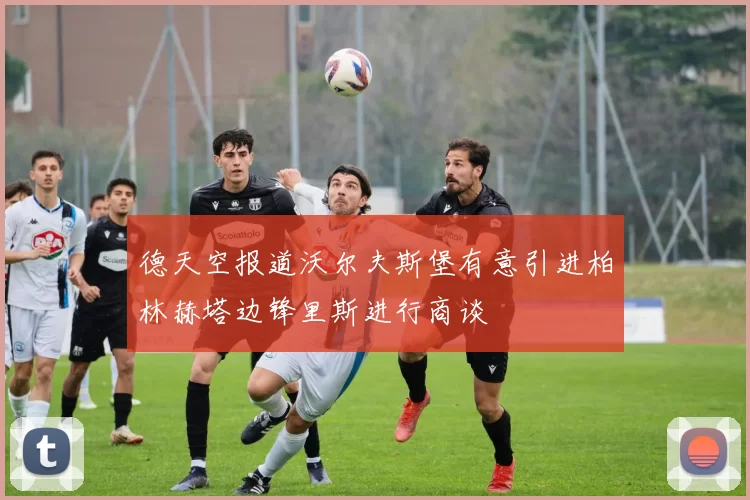 德天空报道沃尔夫斯堡有意引进柏林赫塔边锋里斯进行商谈