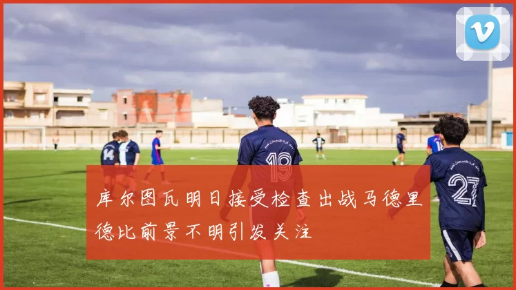 库尔图瓦明日接受检查出战马德里德比前景不明引发关注