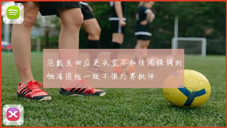 范戴克回应更衣室不和传闻强调利物浦团结一致不惧外界批评