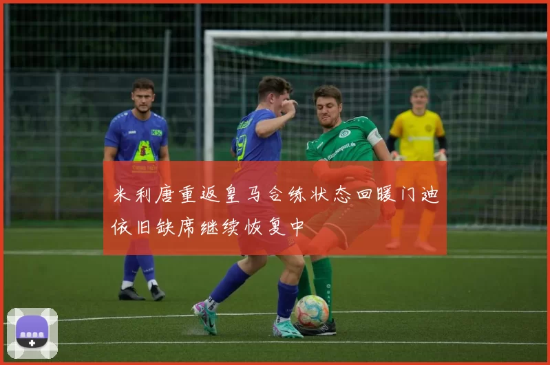 米利唐重返皇马合练状态回暖门迪依旧缺席继续恢复中