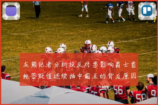 灰熊记者分析投反对票影响爵士首轮签贬值连续抽中前五的背后原因