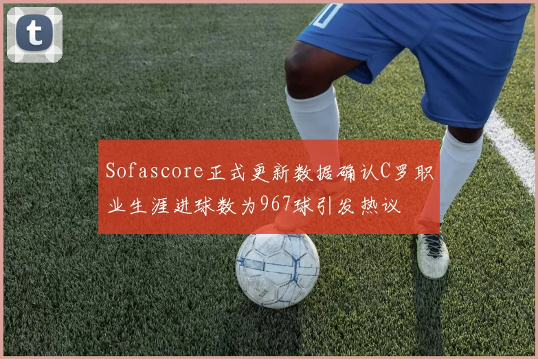 Sofascore正式更新数据确认C罗职业生涯进球数为967球引发热议