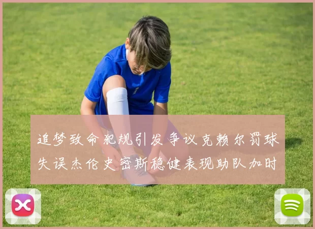 追梦致命犯规引发争议克赖尔罚球失误杰伦史密斯稳健表现助队加时逆袭