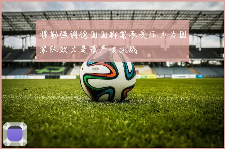 穆勒强调德国国脚需承受压力为国家队效力是最严峻挑战