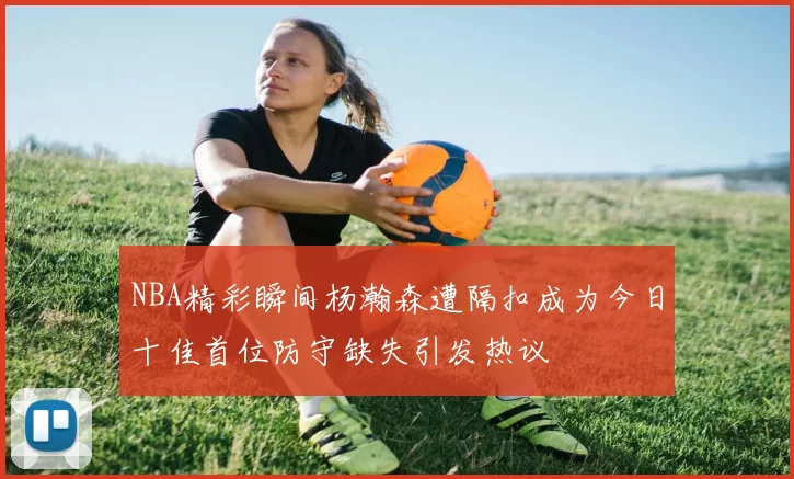 NBA精彩瞬间杨瀚森遭隔扣成为今日十佳首位防守缺失引发热议