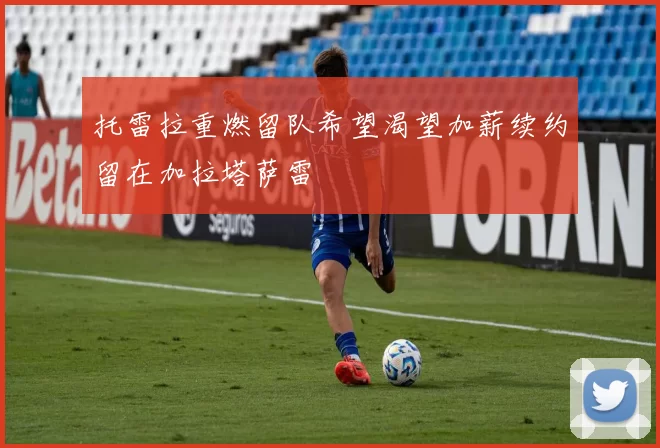 托雷拉重燃留队希望渴望加薪续约留在加拉塔萨雷