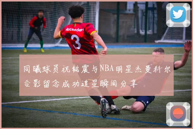 同曦球员祝铭震与NBA明星杰曼科尔合影留念成功追星瞬间分享