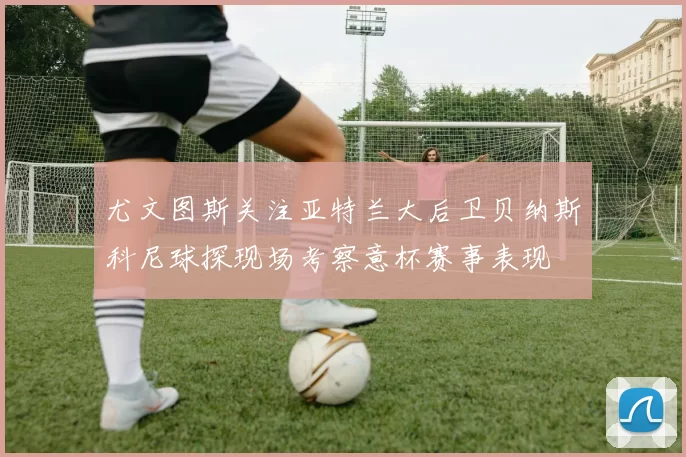 尤文图斯关注亚特兰大后卫贝纳斯科尼球探现场考察意杯赛事表现
