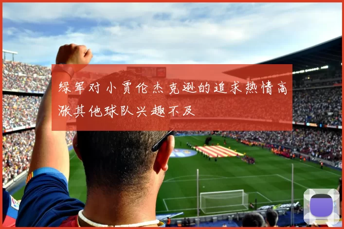 绿军对小贾伦杰克逊的追求热情高涨其他球队兴趣不及
