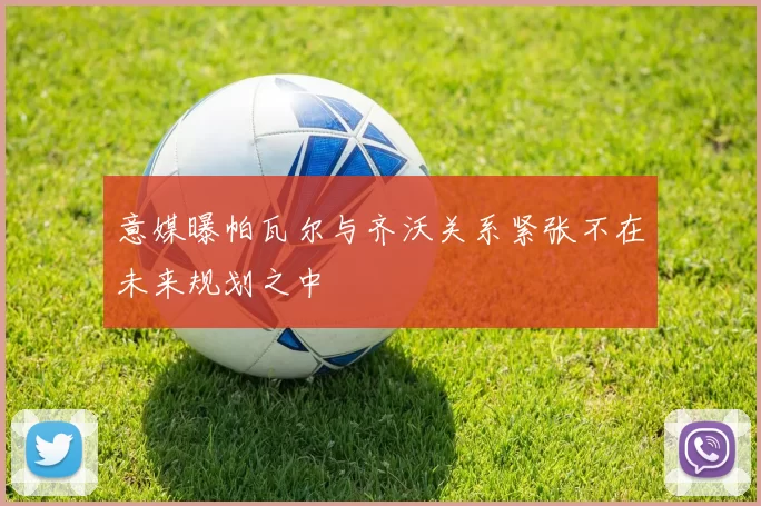 意媒曝帕瓦尔与齐沃关系紧张不在未来规划之中
